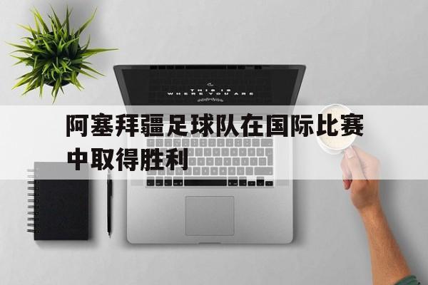 阿塞拜疆足球队在国际比赛中取得胜利