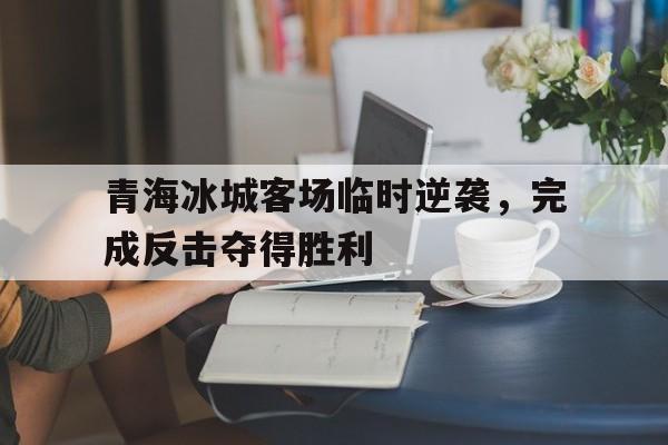 包含青海冰城客场临时逆袭,完成反击夺得胜利的词条