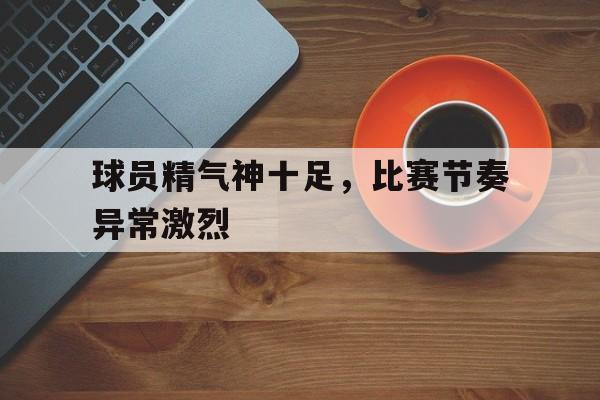 球员精气神十足,比赛节奏异常激烈