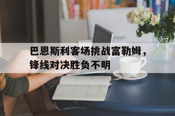 巴恩斯利客场挑战富勒姆,锋线对决胜负不明的简单介绍