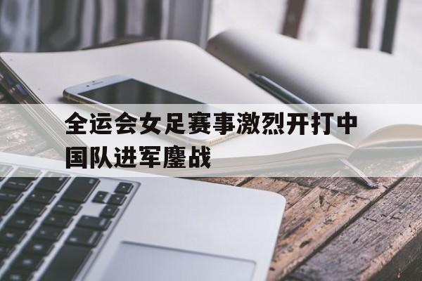 全运会女足赛事激烈开打中国队进军鏖战的简单介绍