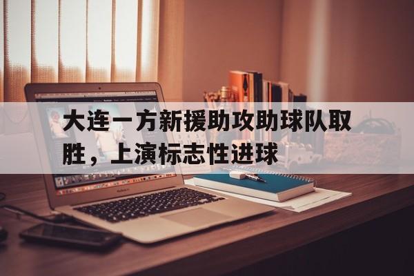 大连一方新援助攻助球队取胜,上演标志性进球的简单介绍