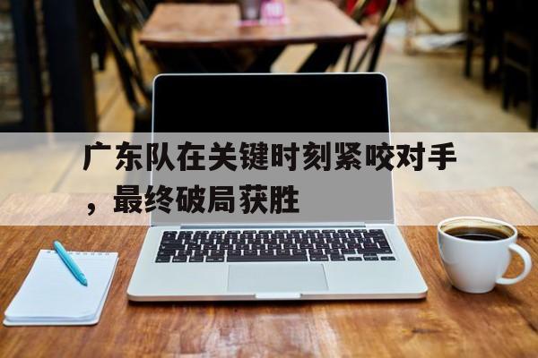 广东队在关键时刻紧咬对手,最终破局获胜的简单介绍