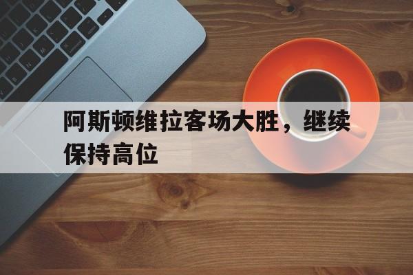 包含阿斯顿维拉客场大胜,继续保持高位的词条