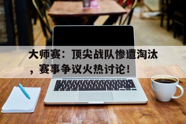 大师赛:顶尖战队惨遭淘汰,赛事争议火热讨论!大师赛赛制是什么