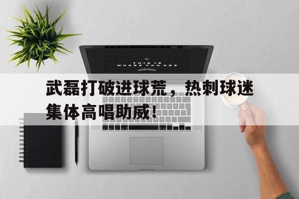 武磊打破进球荒,热刺球迷集体高唱助威!
