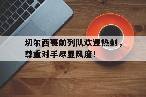 切尔西赛前列队欢迎热刺，尊重对手尽显风度！切尔西42热刺