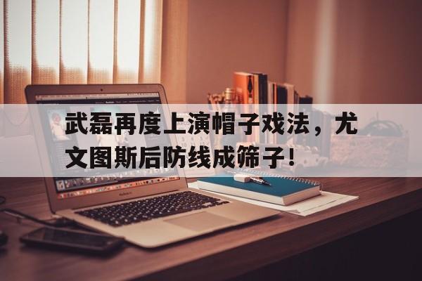 武磊再度上演帽子戏法，尤文图斯后防线成筛子！尤文图斯bbc还在吗