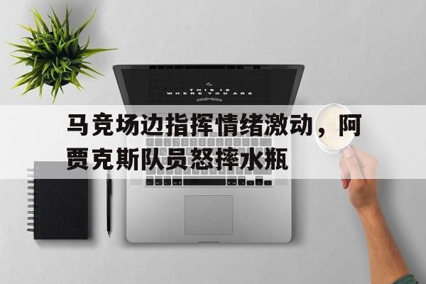 马竞场边指挥情绪激动，阿贾克斯队员怒摔水瓶