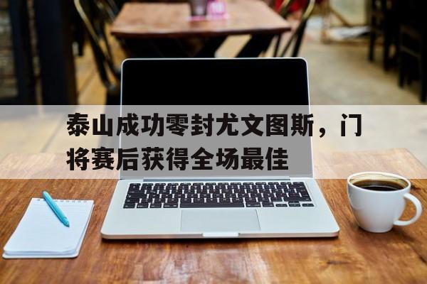 泰山成功零封尤文图斯,门将赛后获得全场最佳