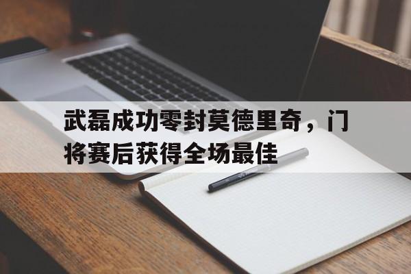 武磊成功零封莫德里奇,门将赛后获得全场最佳武磊成功零封莫德里奇,门将赛后获得全场最佳进球