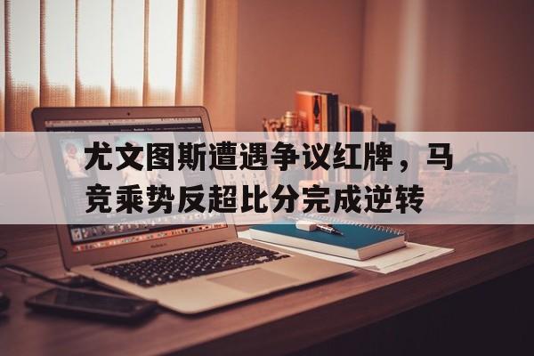 尤文图斯遭遇争议红牌,马竞乘势反超比分完成逆转